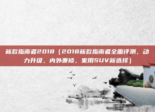 新款指南者2018(2018新款指南者全面评测,动力升级,内外兼修,家用SUV新选择)
