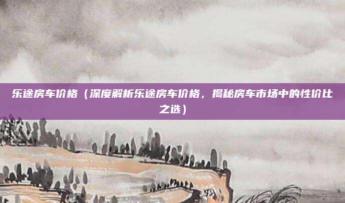 乐途房车价格(深度解析乐途房车价格,揭秘房车市场中的性价比之选)