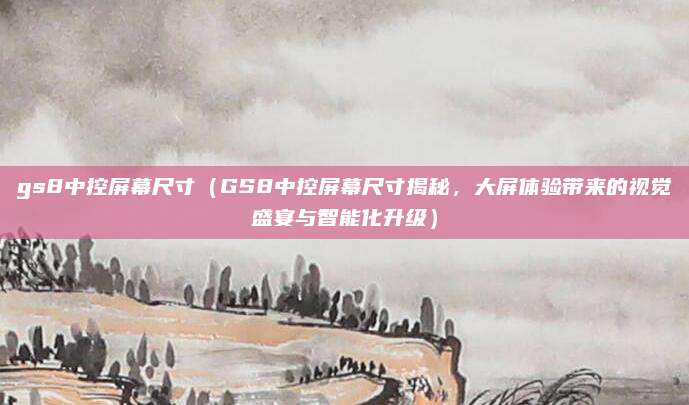 gs8中控屏幕尺寸(GS8中控屏幕尺寸揭秘,大屏体验带来的视觉盛宴与智能化升级)
