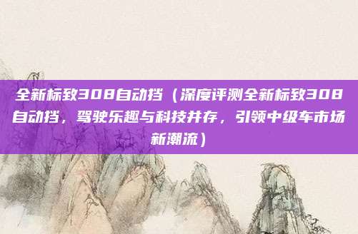 全新标致308自动挡（深度评测全新标致308自动挡，驾驶乐趣与科技并存，引领中级车市场新潮流）