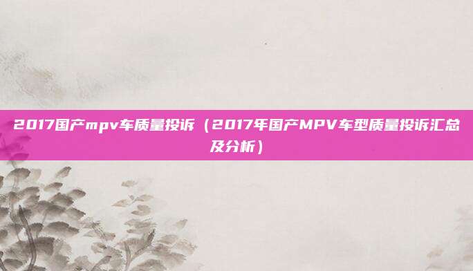 2017国产mpv车质量投诉（2017年国产MPV车型质量投诉汇总及分析）