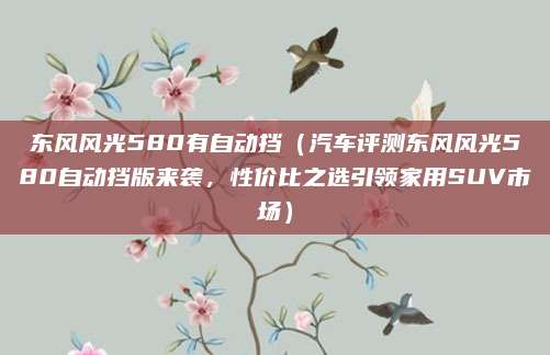 东风风光580有自动挡（汽车评测东风风光580自动挡版来袭，性价比之选引领家用SUV市场）
