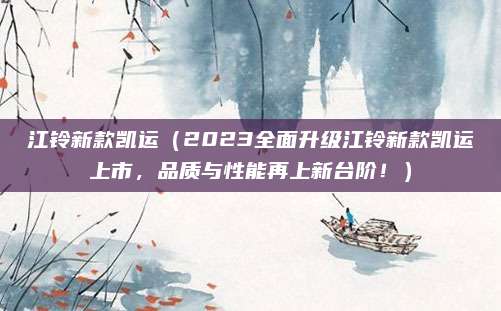 江铃新款凯运（2023全面升级江铃新款凯运上市，品质与性能再上新台阶！）