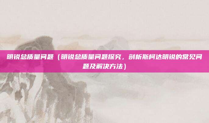 明锐总质量问题（明锐总质量问题探究，剖析斯柯达明锐的常见问题及解决方法）