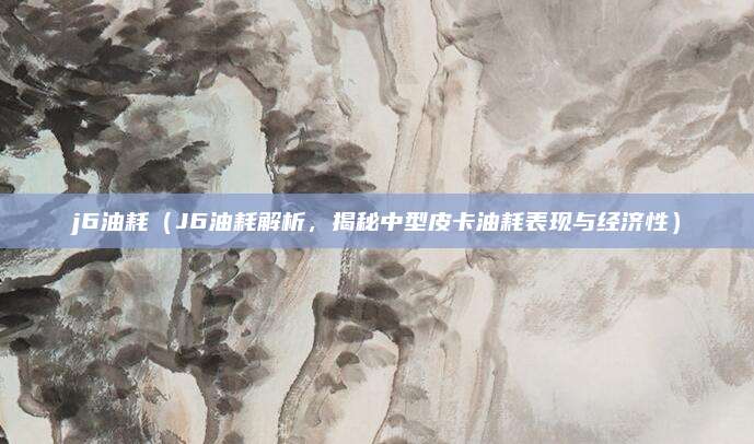 j6油耗（J6油耗解析，揭秘中型皮卡油耗表现与经济性）
