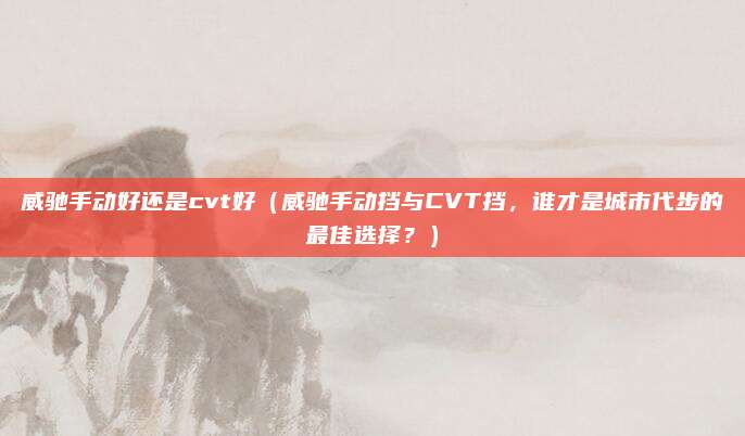 威驰手动好还是cvt好(威驰手动挡与CVT挡,谁才是城市代步的最佳选择?)