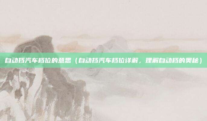 自动挡汽车档位的意思(自动挡汽车档位详解,理解自动档的奥秘)