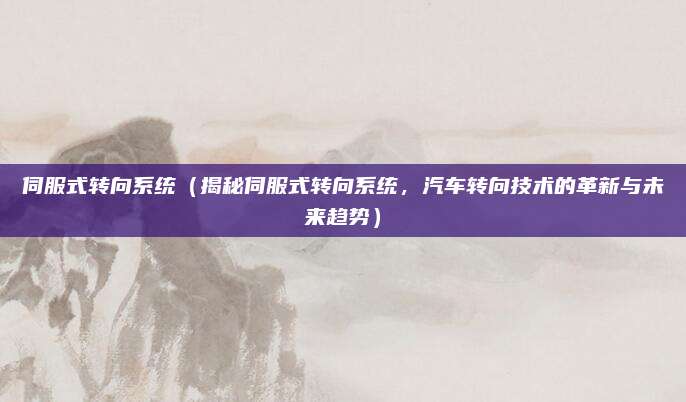 伺服式转向系统(揭秘伺服式转向系统,汽车转向技术的革新与未来趋势)