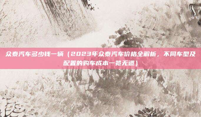 众泰汽车多少钱一辆(2023年众泰汽车价格全解析,不同车型及配置的购车成本一览无遗)