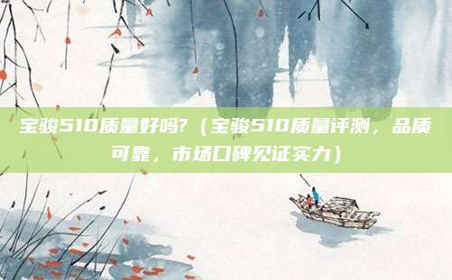 宝骏510质量好吗?(宝骏510质量评测,品质可靠,市场口碑见证实力)
