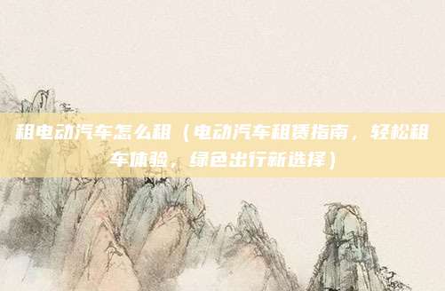 租电动汽车怎么租(电动汽车租赁指南,轻松租车体验,绿色出行新选择)