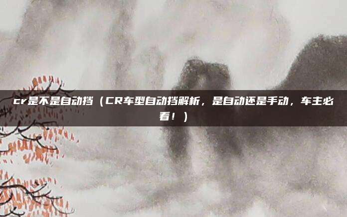 cr是不是自动挡(CR车型自动挡解析,是自动还是手动,车主必看!)
