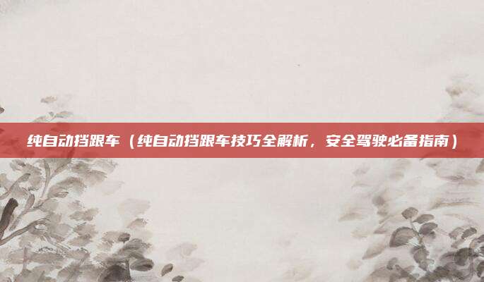 纯自动挡跟车（纯自动挡跟车技巧全解析，安全驾驶必备指南）