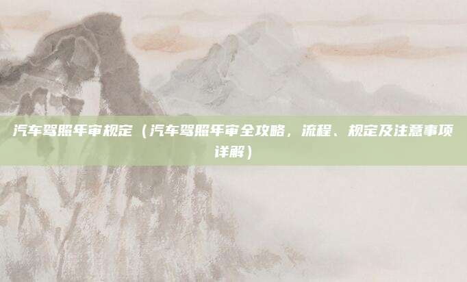 汽车驾照年审规定（汽车驾照年审全攻略，流程、规定及注意事项详解）