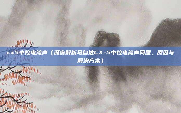 cx5中控电流声(深度解析马自达CX-5中控电流声问题,原因与解决方案)