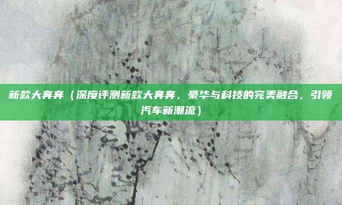 新款大奔奔(深度评测新款大奔奔,豪华与科技的完美融合,引领汽车新潮流)