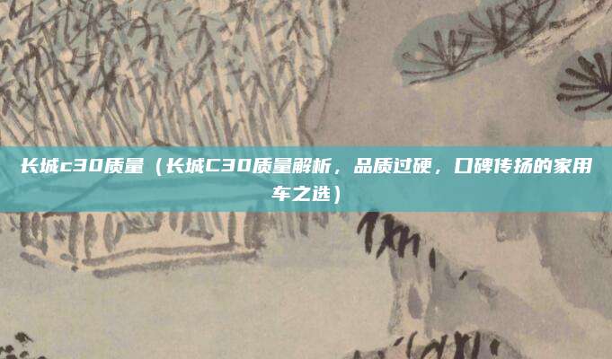 长城c30质量(长城C30质量解析,品质过硬,口碑传扬的家用车之选)