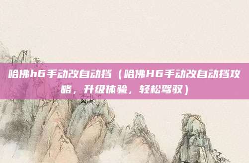 哈佛h6手动改自动挡(哈佛H6手动改自动挡攻略,升级体验,轻松驾驭)