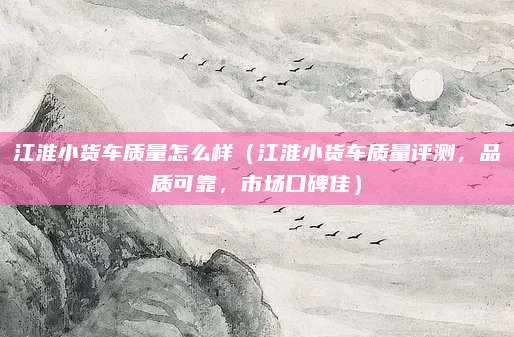 江淮小货车质量怎么样（江淮小货车质量评测，品质可靠，市场口碑佳）