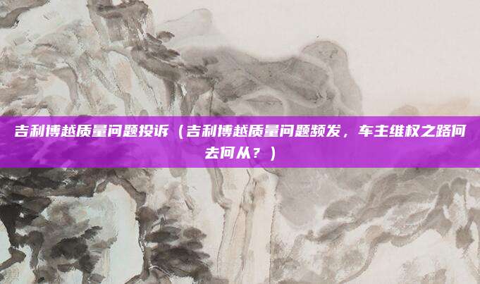 吉利博越质量问题投诉(吉利博越质量问题频发,车主维权之路何去何从?)