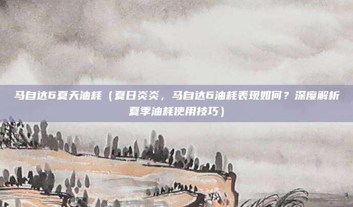 马自达6夏天油耗(夏日炎炎,马自达6油耗表现如何?深度解析夏季油耗使用技巧)