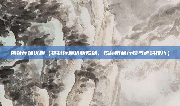 福祉座椅价格（福祉座椅价格揭秘，揭秘市场行情与选购技巧）