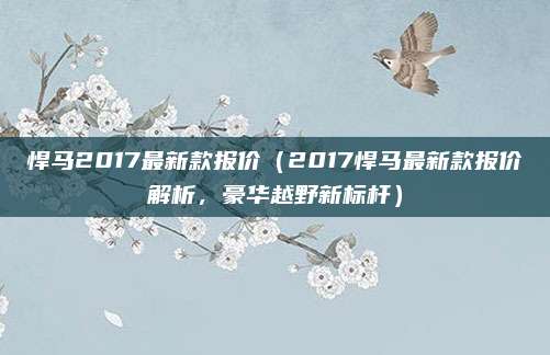悍马2017最新款报价（2017悍马最新款报价解析，豪华越野新标杆）
