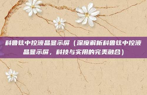 科鲁兹中控液晶显示屏(深度解析科鲁兹中控液晶显示屏,科技与实用的完美融合)