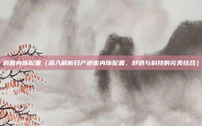 逍客内饰配置（深入解析日产逍客内饰配置，舒适与科技的完美结合）