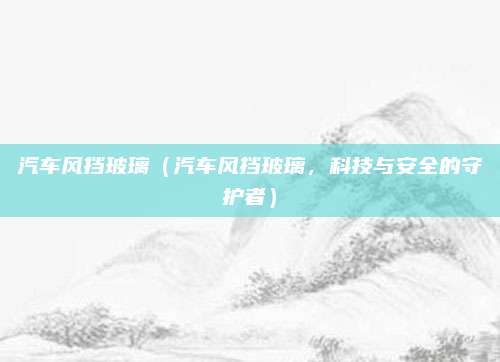 汽车风挡玻璃(汽车风挡玻璃,科技与安全的守护者)