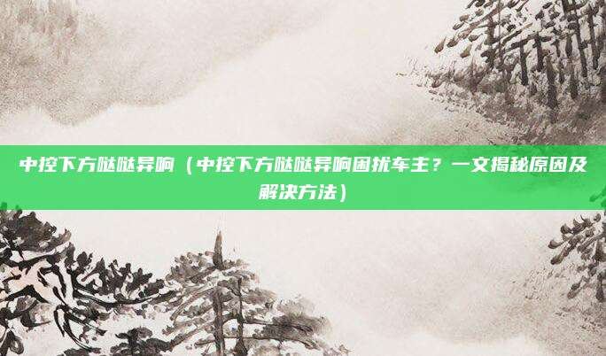 中控下方哒哒异响(中控下方哒哒异响困扰车主?一文揭秘原因及解决方法)