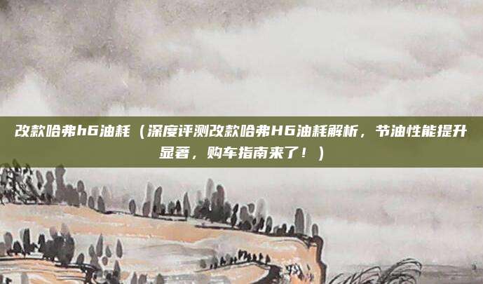 改款哈弗h6油耗(深度评测改款哈弗H6油耗解析,节油性能提升显著,购车指南来了!)