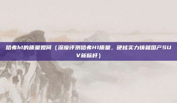 哈弗h1的质量如何（深度评测哈弗H1质量，硬核实力铸就国产SUV新标杆）