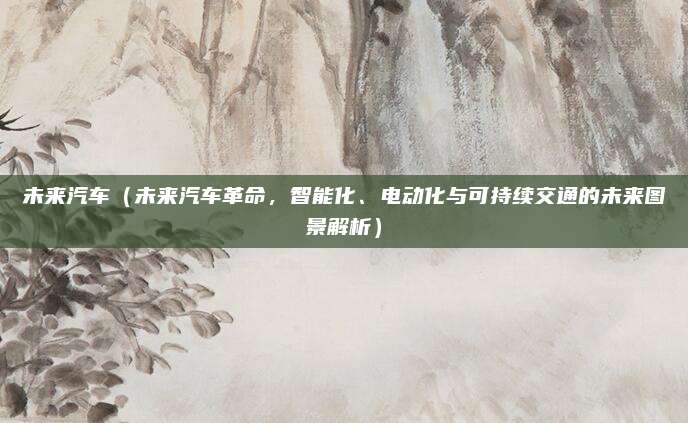 未来汽车(未来汽车革命,智能化、电动化与可持续交通的未来图景解析)