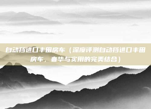 自动挡进口丰田房车(深度评测自动挡进口丰田房车,奢华与实用的完美结合)