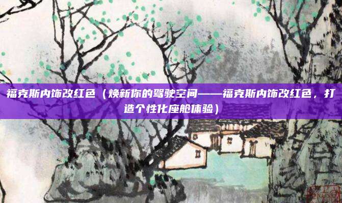福克斯内饰改红色(焕新你的驾驶空间——福克斯内饰改红色,打造个性化座舱体验)