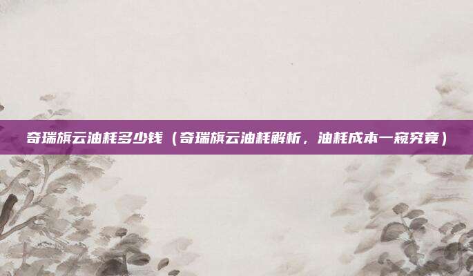 奇瑞旗云油耗多少钱(奇瑞旗云油耗解析,油耗成本一窥究竟)