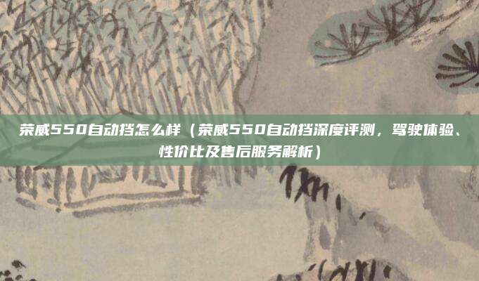 荣威550自动挡怎么样(荣威550自动挡深度评测,驾驶体验、性价比及售后服务解析)