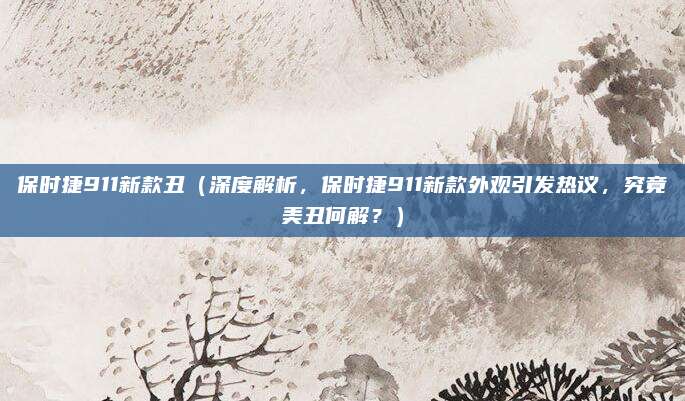 保时捷911新款丑(深度解析,保时捷911新款外观引发热议,究竟美丑何解?)