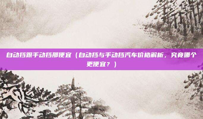 自动挡跟手动挡那便宜(自动挡与手动挡汽车价格解析,究竟哪个更便宜?)