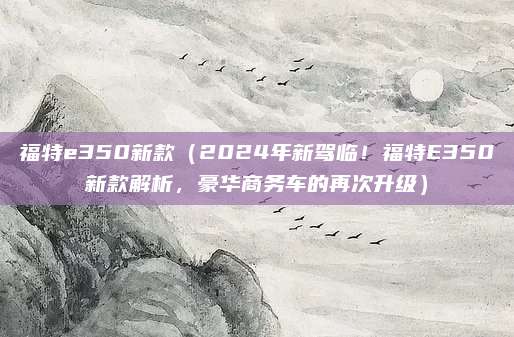 福特e350新款(2024年新驾临!福特E350新款解析,豪华商务车的再次升级)