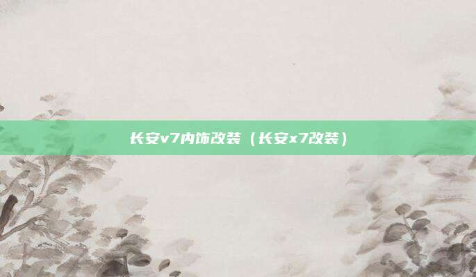 长安v7内饰改装(长安x7改装)