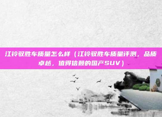 江铃驭胜车质量怎么样(江铃驭胜车质量评测,品质卓越,值得信赖的国产SUV)