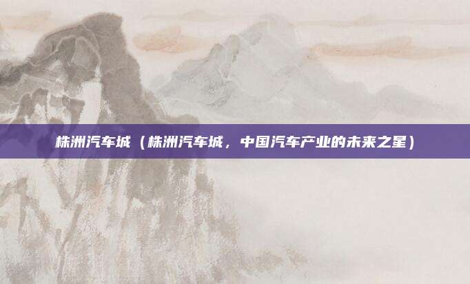 株洲汽车城(株洲汽车城,中国汽车产业的未来之星)