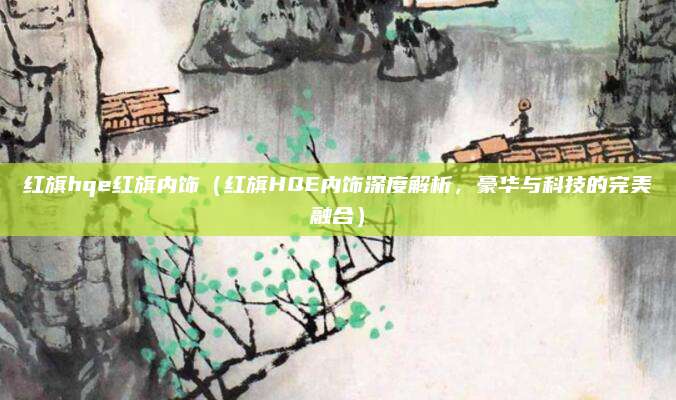 红旗hqe红旗内饰(红旗HQE内饰深度解析,豪华与科技的完美融合)