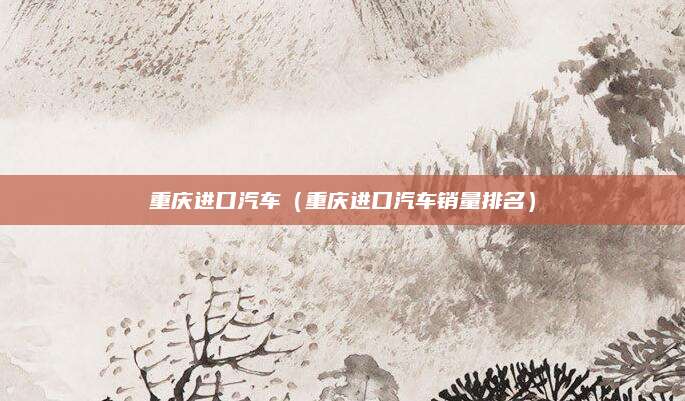 重庆进口汽车(重庆进口汽车销量排名)