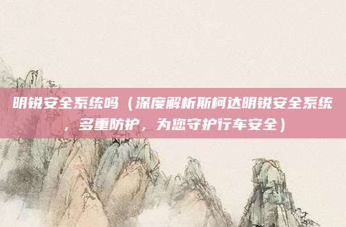 明锐安全系统吗(深度解析斯柯达明锐安全系统,多重防护,为您守护行车安全)