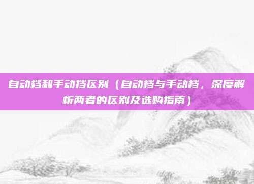 自动档和手动挡区别(自动档与手动档,深度解析两者的区别及选购指南)