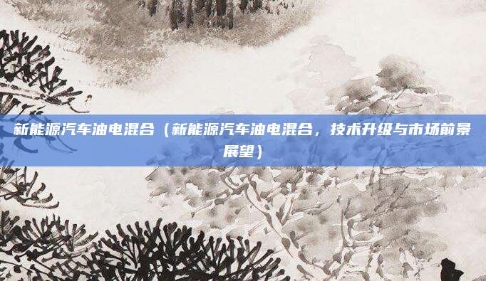 新能源汽车油电混合(新能源汽车油电混合,技术升级与市场前景展望)
