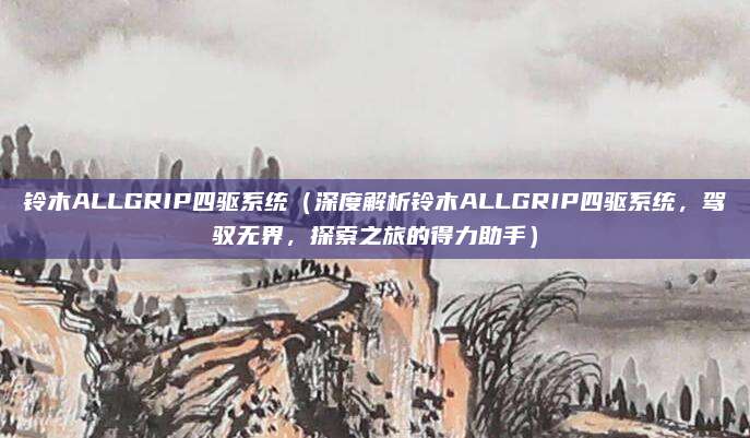铃木ALLGRIP四驱系统（深度解析铃木ALLGRIP四驱系统，驾驭无界，探索之旅的得力助手）